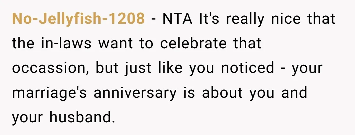 No-Jellyfish-1208 − NTA It's really nice that the in-laws want to celebrate that occassion, but just like you noticed - your marriage's anniversary is about you and your husband.