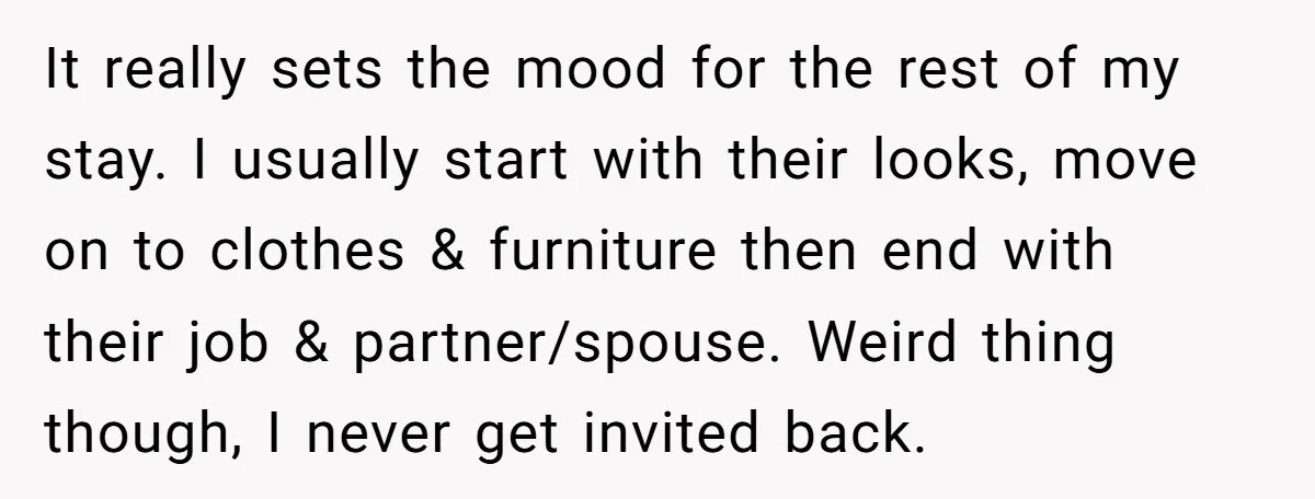 It really sets the mood for the rest of my stay. I usually start with their looks, move on to clothes & furniture then end with their job & partner/spouse....