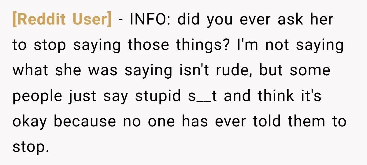 [Reddit User] − INFO: did you ever ask her to stop saying those things? I'm not saying what she was saying isn't rude, but some people just say stupid s__t...