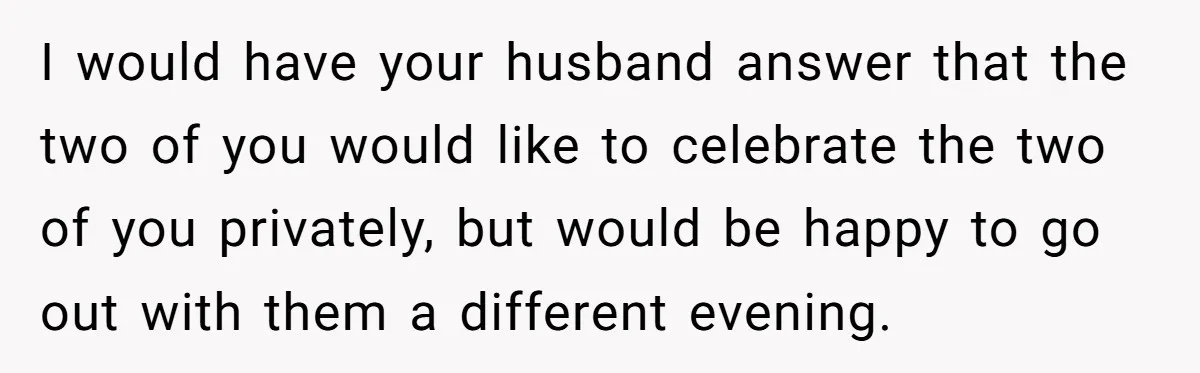 I would have your husband answer that the two of you would like to celebrate the two of you privately, but would be happy to go out with them a...
