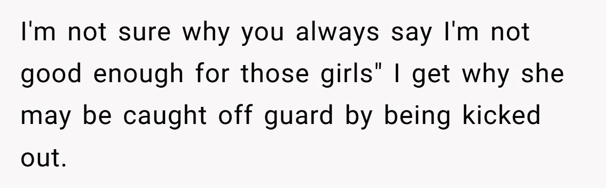 I'm not sure why you always say I'm not good enough for those girls" I get why she may be caught off guard by being kicked out.