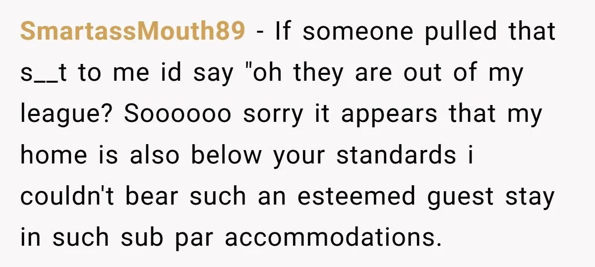 SmartassMouth89 − If someone pulled that s__t to me id say "oh they are out of my league? Soooooo sorry it appears that my home is also below your standards...