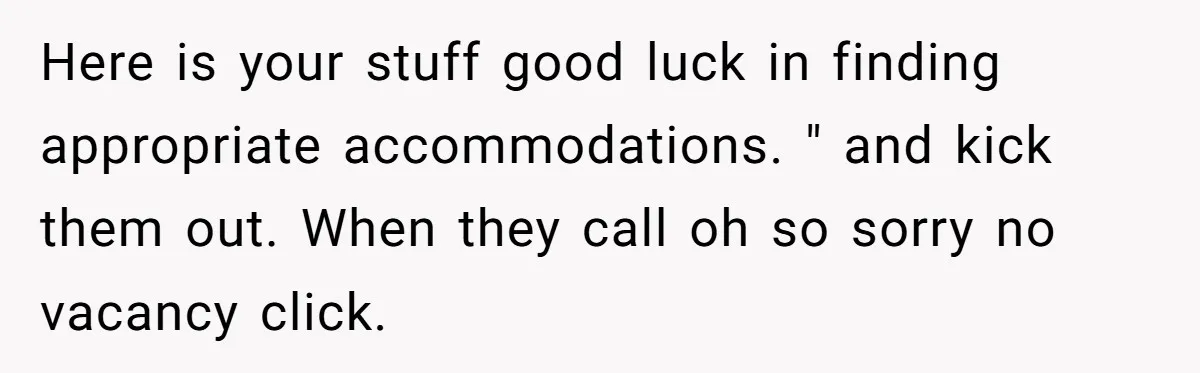 Here is your stuff good luck in finding appropriate accommodations. " and kick them out. When they call oh so sorry no vacancy click.