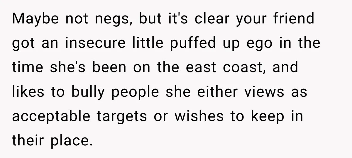 Maybe not negs, but it's clear your friend got an insecure little puffed up ego in the time she's been on the east coast, and likes to bully people she...