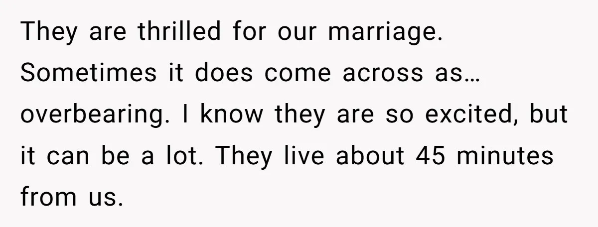 They are thrilled for our marriage. Sometimes it does come across as… overbearing. I know they are so excited, but it can be a lot. They live about 45 minutes...