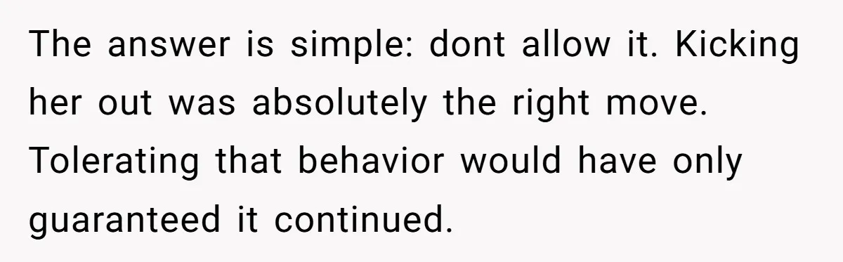 The answer is simple: dont allow it. Kicking her out was absolutely the right move. Tolerating that behavior would have only guaranteed it continued.
