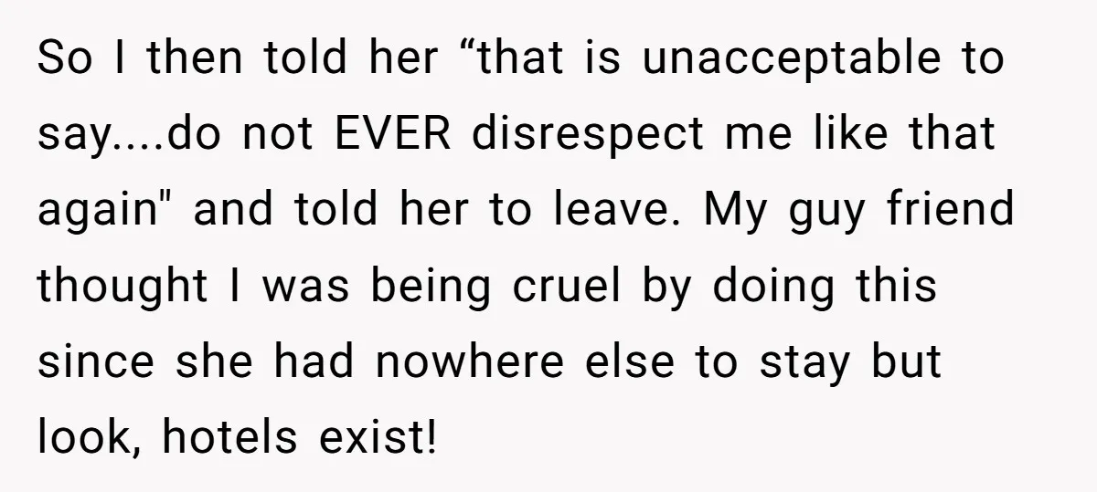 So I then told her “that is unacceptable to say....do not EVER disrespect me like that again" and told her to leave. My guy friend thought I was being cruel...
