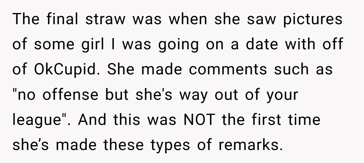 The final straw was when she saw pictures of some girl I was going on a date with off of OkCupid. She made comments such as "no offense but she's...