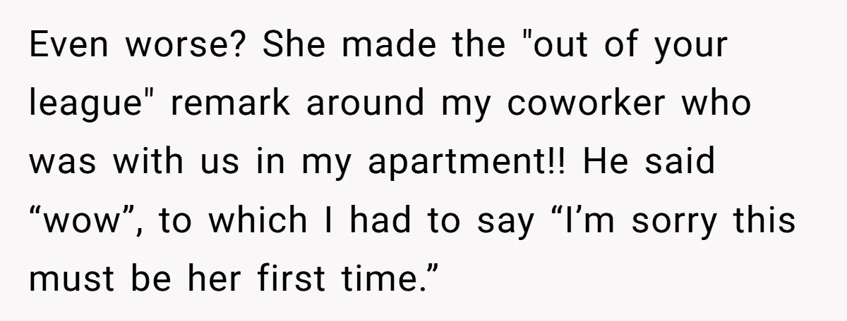Even worse? She made the "out of your league" remark around my coworker who was with us in my apartment!! He said “wow”, to which I had to say “I’m...