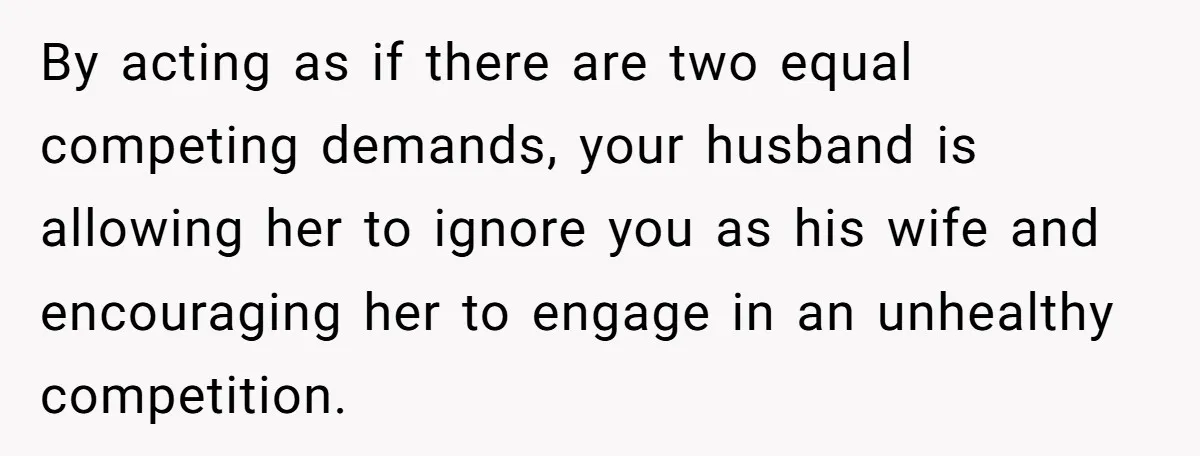 By acting as if there are two equal competing demands, your husband is allowing her to ignore you as his wife and encouraging her to engage in an unhealthy competition.
