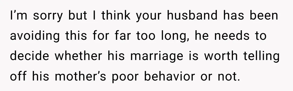 I’m sorry but I think your husband has been avoiding this for far too long, he needs to decide whether his marriage is worth telling off his mother’s poor behavior...