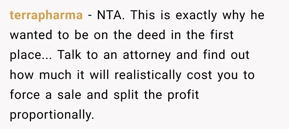 terrapharma − NTA. This is exactly why he wanted to be on the deed in the first place... Talk to an attorney and find out how much it will realistically...