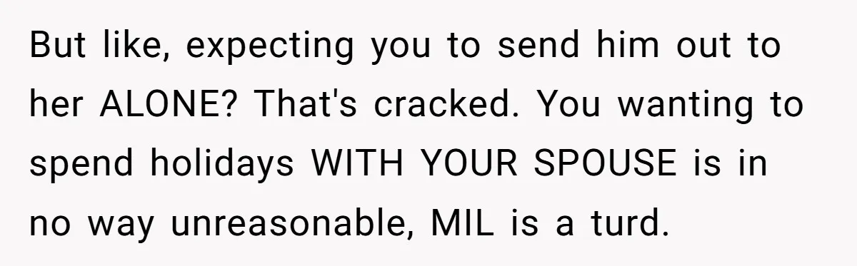 But like, expecting you to send him out to her ALONE? That's cracked. You wanting to spend holidays WITH YOUR SPOUSE is in no way unreasonable, MIL is a turd.
