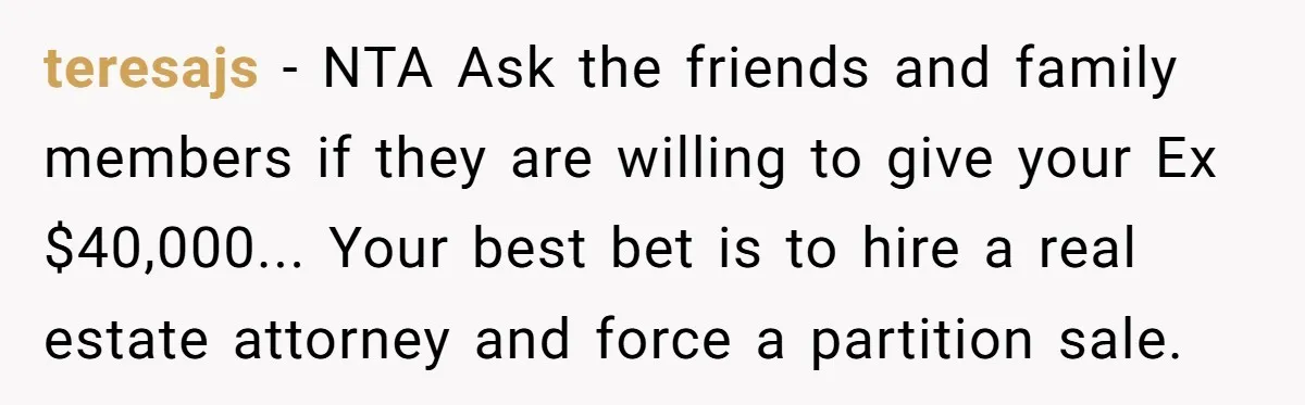 teresajs − NTA Ask the friends and family members if they are willing to give your Ex $40,000... Your best bet is to hire a real estate attorney and force...