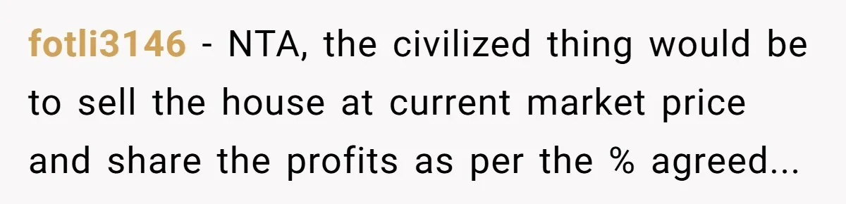 fotli3146 − NTA, the civilized thing would be to sell the house at current market price and share the profits as per the % agreed...