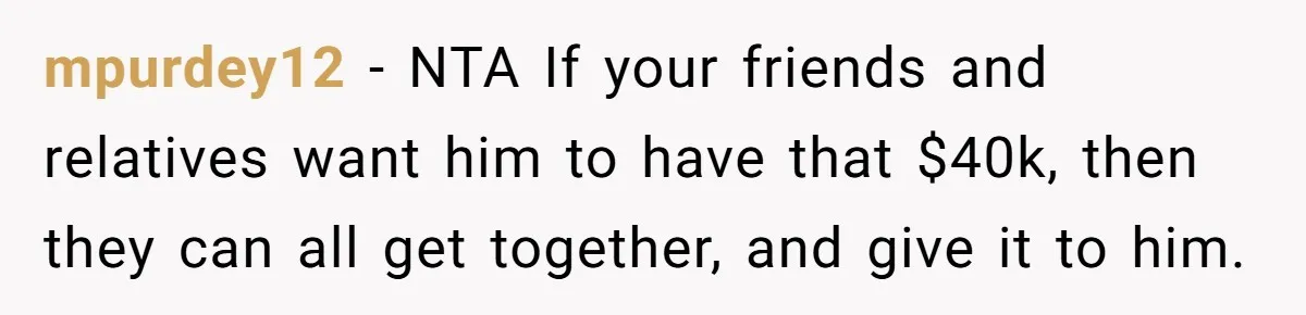 mpurdey12 − NTA If your friends and relatives want him to have that $40k, then they can all get together, and give it to him.