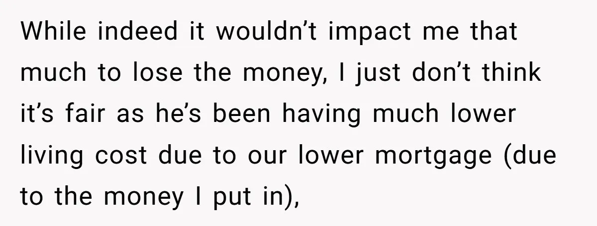 While indeed it wouldn’t impact me that much to lose the money, I just don’t think it’s fair as he’s been having much lower living cost due to our lower...
