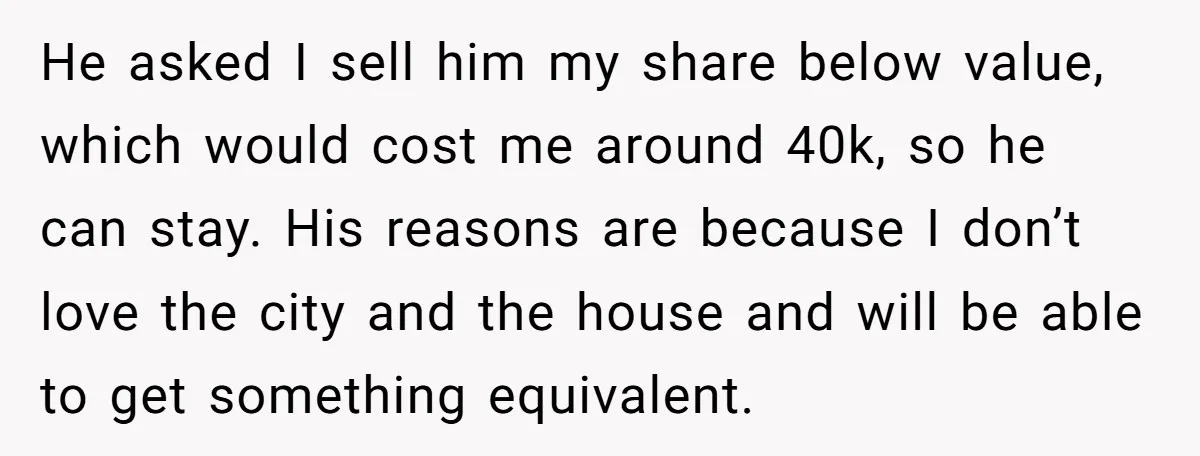He asked I sell him my share below value, which would cost me around 40k, so he can stay. His reasons are because I don’t love the city and the...
