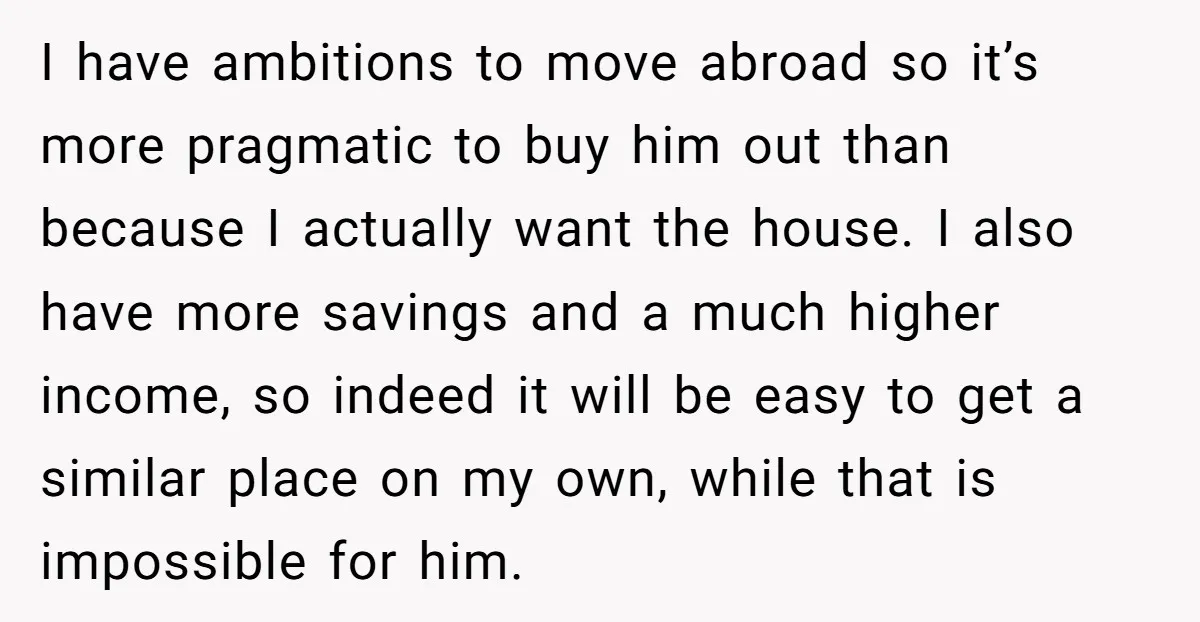 I have ambitions to move abroad so it’s more pragmatic to buy him out than because I actually want the house. I also have more savings and a much higher...