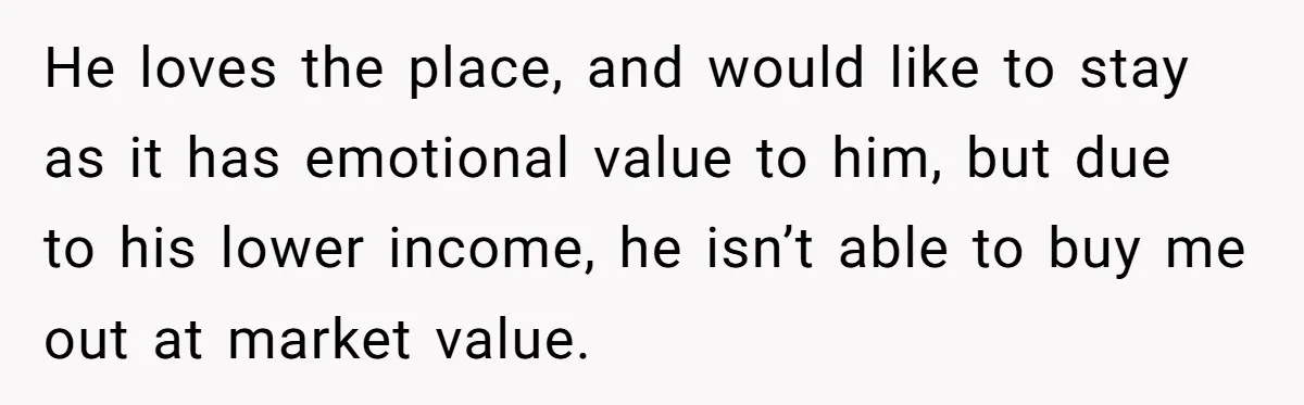 He loves the place, and would like to stay as it has emotional value to him, but due to his lower income, he isn’t able to buy me out at...