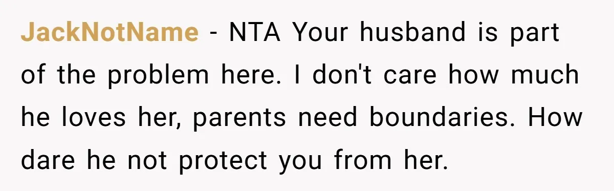 JackNotName − NTA Your husband is part of the problem here. I don't care how much he loves her, parents need boundaries. How dare he not protect you from her.