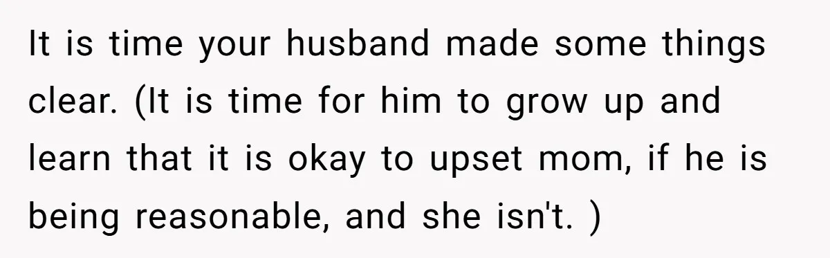 It is time your husband made some things clear. (It is time for him to grow up and learn that it is okay to upset mom, if he is being...