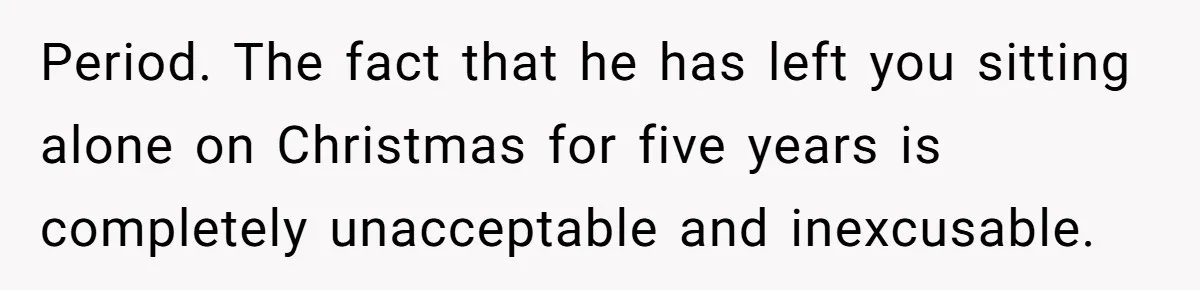 Period. The fact that he has left you sitting alone on Christmas for five years is completely unacceptable and inexcusable.