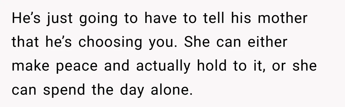 He’s just going to have to tell his mother that he’s choosing you. She can either make peace and actually hold to it, or she can spend the day alone.