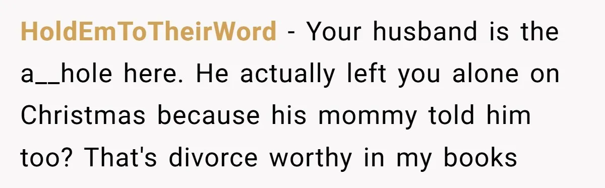 HoldEmToTheirWord − Your husband is the a__hole here. He actually left you alone on Christmas because his mommy told him too? That's divorce worthy in my books