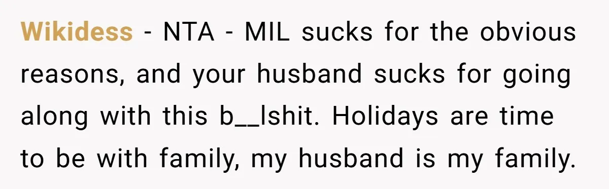 Wikidess − NTA - MIL sucks for the obvious reasons, and your husband sucks for going along with this b__lshit. Holidays are time to be with family, my husband is...