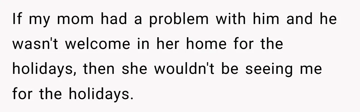If my mom had a problem with him and he wasn't welcome in her home for the holidays, then she wouldn't be seeing me for the holidays.