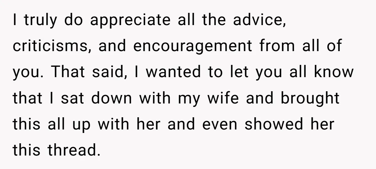 I truly do appreciate all the advice, criticisms, and encouragement from all of you. That said, I wanted to let you all know that I sat down with my wife...