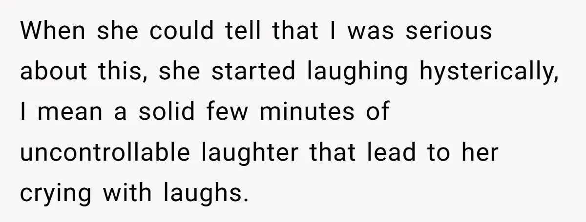 When she could tell that I was serious about this, she started laughing hysterically, I mean a solid few minutes of uncontrollable laughter that lead to her crying with laughs.