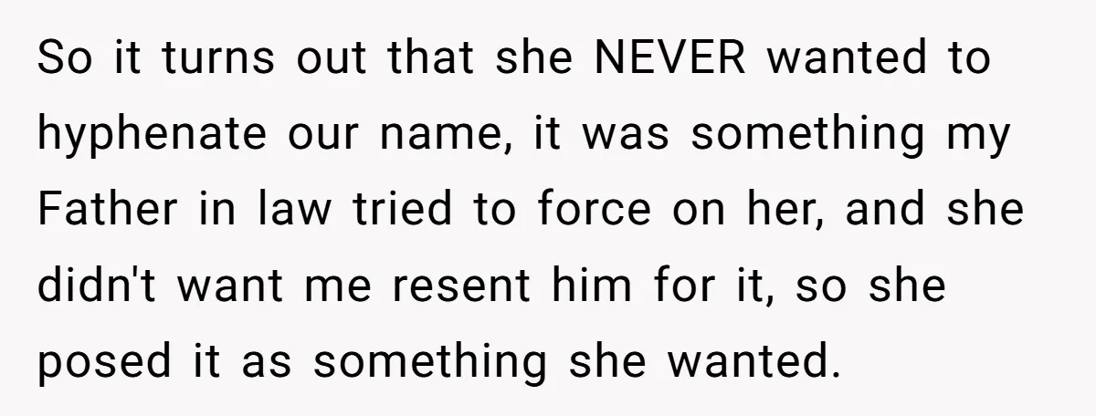 So it turns out that she NEVER wanted to hyphenate our name, it was something my Father in law tried to force on her, and she didn't want me resent...
