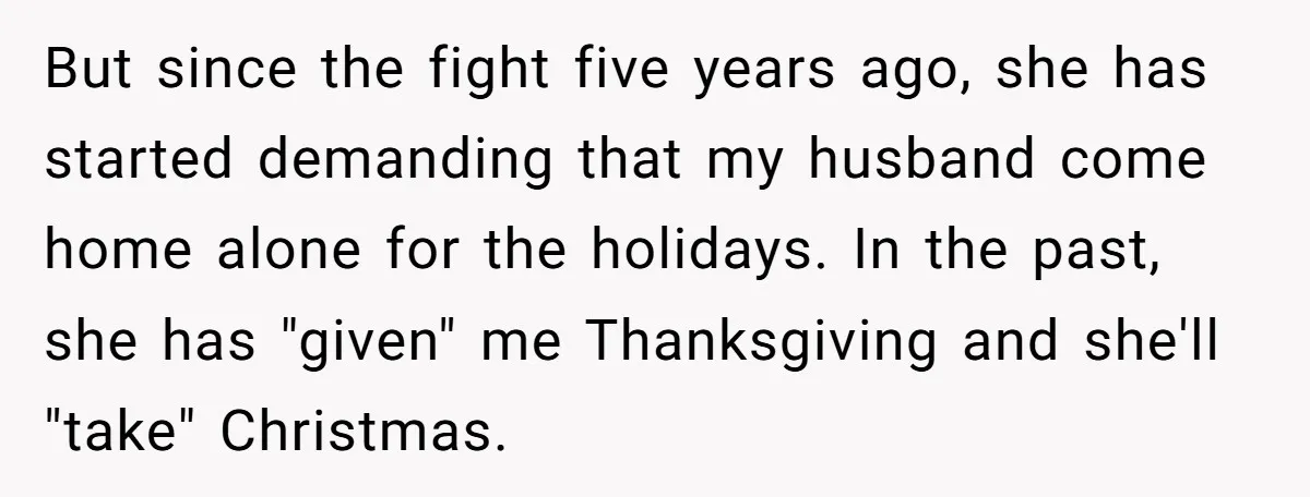 But since the fight five years ago, she has started demanding that my husband come home alone for the holidays. In the past, she has "given" me Thanksgiving and she'll...