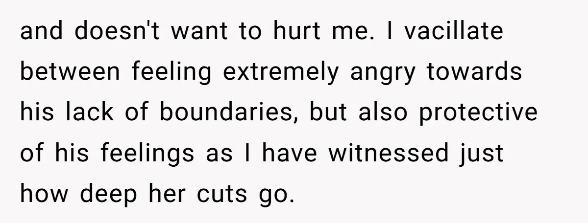 and doesn't want to hurt me. I vacillate between feeling extremely angry towards his lack of boundaries, but also protective of his feelings as I have witnessed just how deep...
