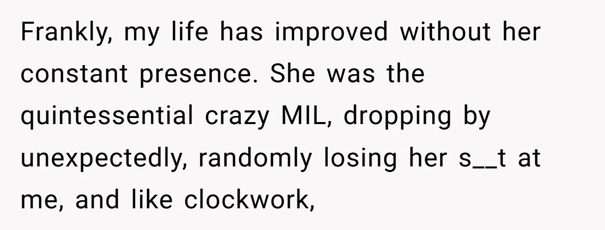 Frankly, my life has improved without her constant presence. She was the quintessential crazy MIL, dropping by unexpectedly, randomly losing her s__t at me, and like clockwork,