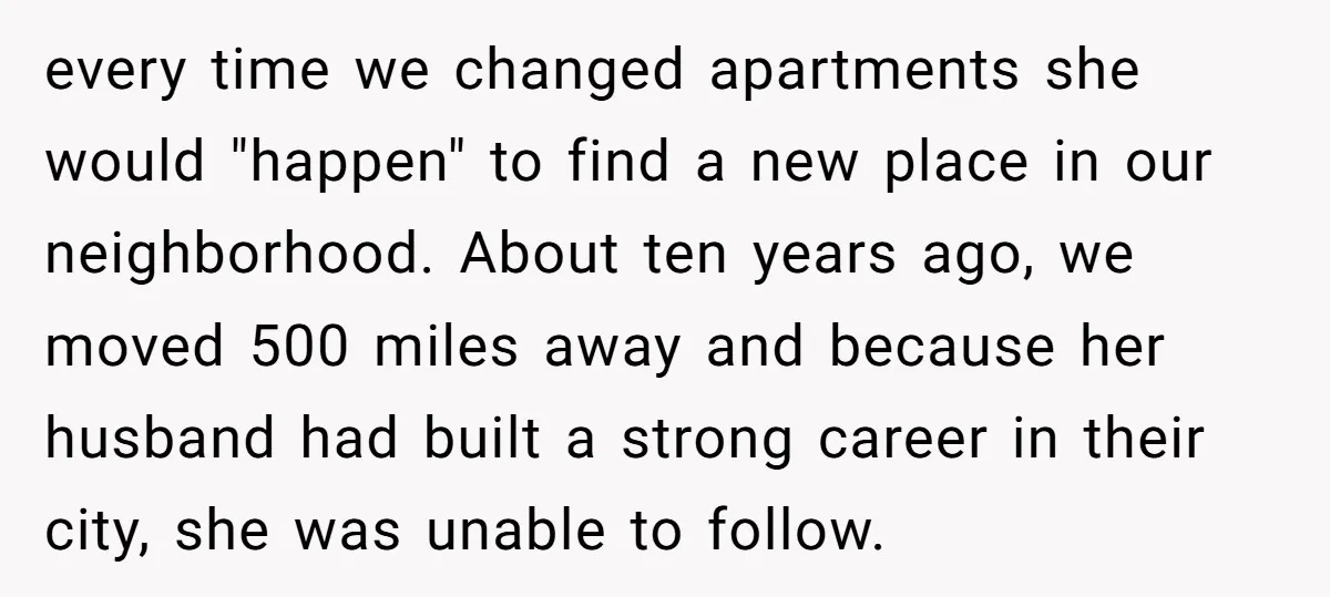 every time we changed apartments she would "happen" to find a new place in our neighborhood. About ten years ago, we moved 500 miles away and because her husband had...