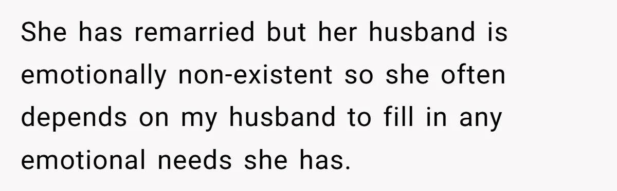 She has remarried but her husband is emotionally non-existent so she often depends on my husband to fill in any emotional needs she has.