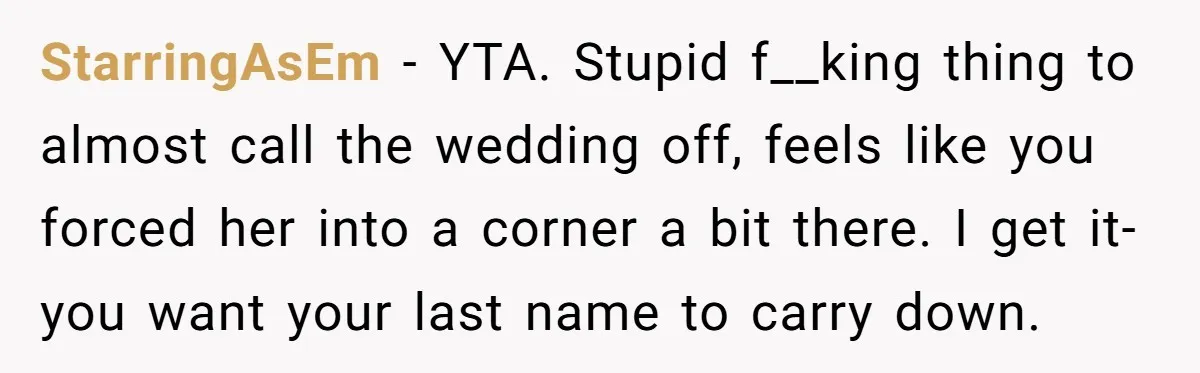 StarringAsEm − YTA. Stupid f__king thing to almost call the wedding off, feels like you forced her into a corner a bit there. I get it- you want your last...