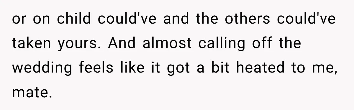 or on child could've and the others could've taken yours. And almost calling off the wedding feels like it got a bit heated to me, mate.