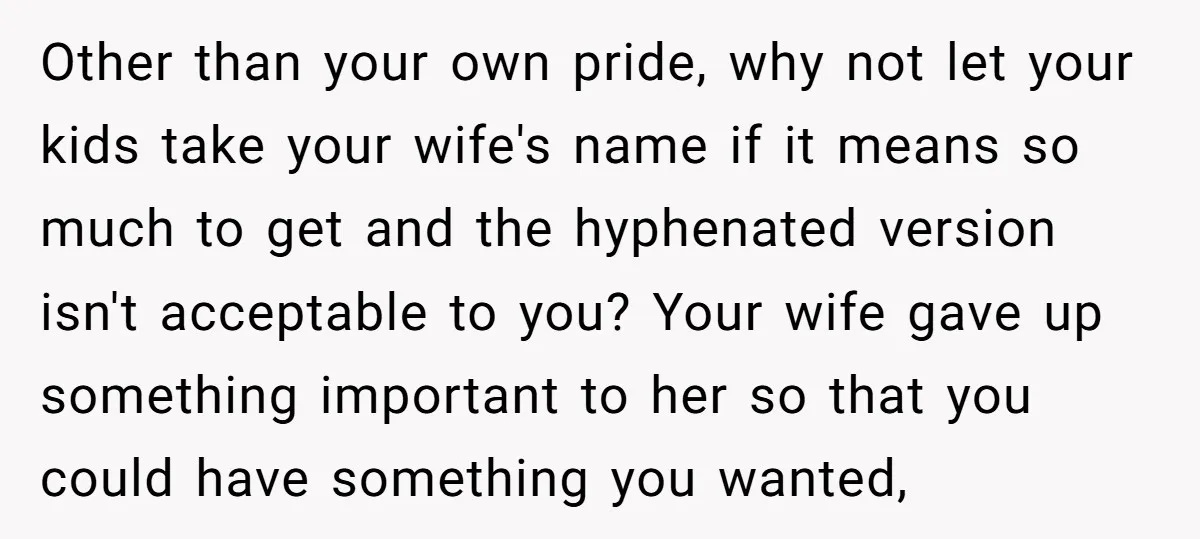 Other than your own pride, why not let your kids take your wife's name if it means so much to get and the hyphenated version isn't acceptable to you? Your...