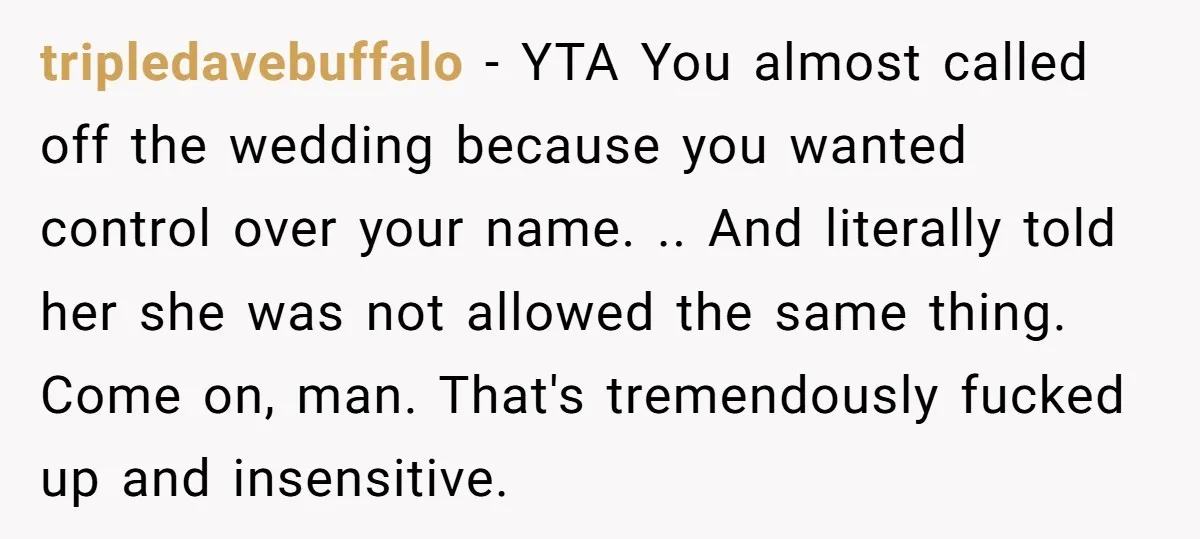 tripledavebuffalo − YTA You almost called off the wedding because you wanted control over your name. .. And literally told her she was not allowed the same thing. Come on,...