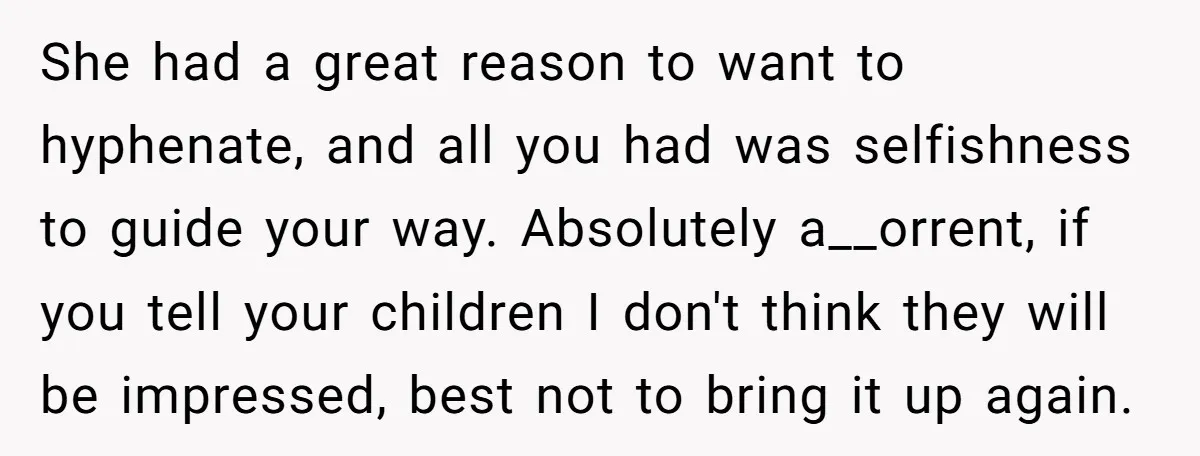 She had a great reason to want to hyphenate, and all you had was selfishness to guide your way. Absolutely a__orrent, if you tell your children I don't think they...