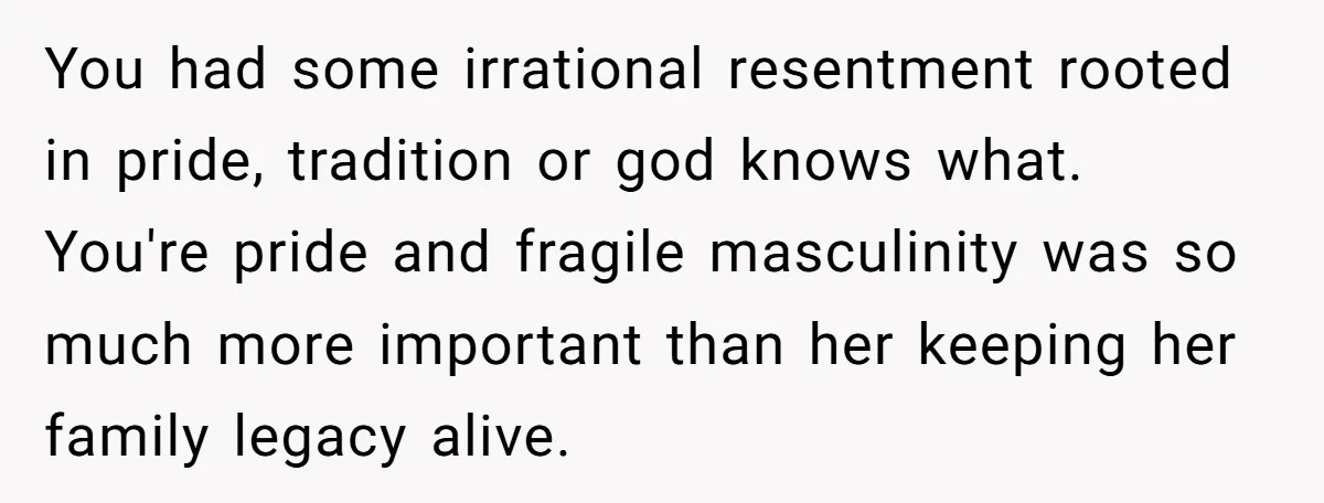 You had some irrational resentment rooted in pride, tradition or god knows what. You're pride and fragile masculinity was so much more important than her keeping her family legacy alive.