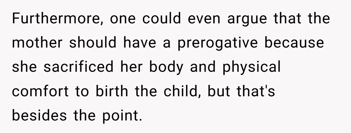 Furthermore, one could even argue that the mother should have a prerogative because she sacrificed her body and physical comfort to birth the child, but that's besides the point.