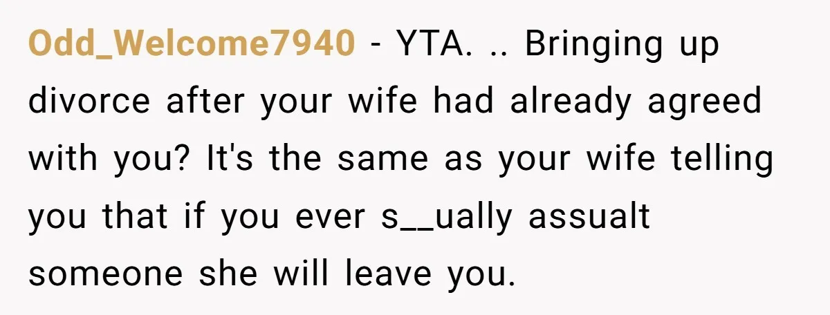 Odd_Welcome7940 − YTA. .. Bringing up divorce after your wife had already agreed with you? It's the same as your wife telling you that if you ever s__ually assualt someone...