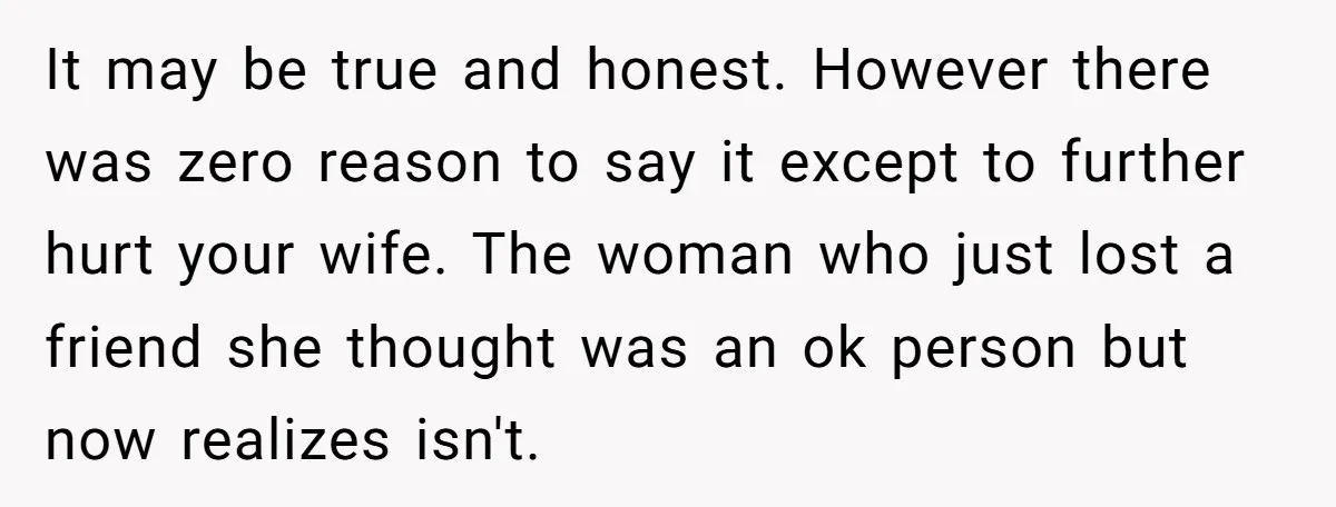It may be true and honest. However there was zero reason to say it except to further hurt your wife. The woman who just lost a friend she thought was...