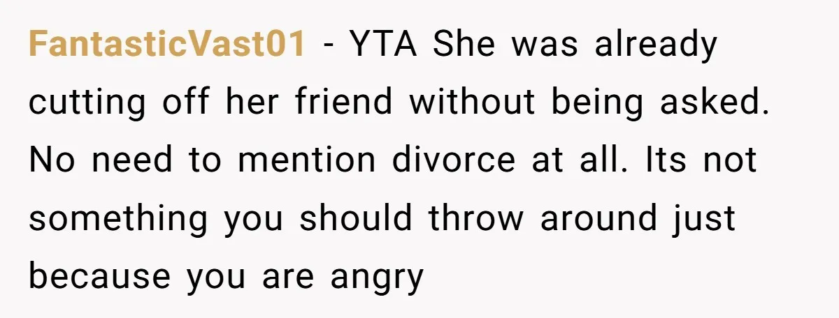 FantasticVast01 − YTA She was already cutting off her friend without being asked. No need to mention divorce at all. Its not something you should throw around just because you...