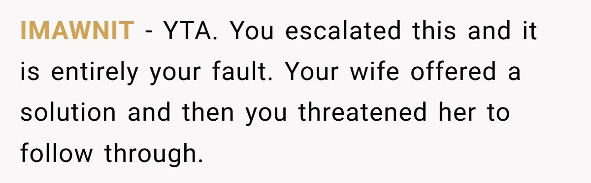 IMAWNIT − YTA. You escalated this and it is entirely your fault. Your wife offered a solution and then you threatened her to follow through.